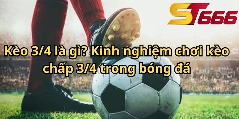 Kèo 3/4 là gì? Kinh nghiệm chơi kèo chấp 3/4 trong bóng đá